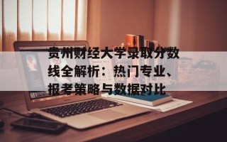 贵州财经大学录取分数线全解析：热门专业、报考策略与数据对比