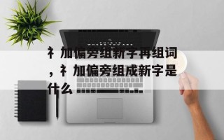 礻加偏旁组新字再组词，礻加偏旁组成新字是什么