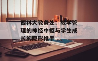 西科大教务处：教学管理的神经中枢与学生成长的隐形推手