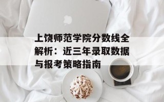 上饶师范学院分数线全解析：近三年录取数据与报考策略指南