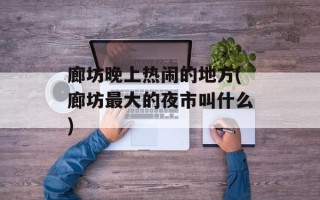 廊坊晚上热闹的地方(廊坊最大的夜市叫什么)