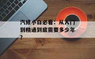 汽修小白必看：从入门到精通到底需要多少年？
