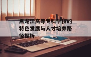 黑龙江高等专科学校的特色发展与人才培养路径探析
