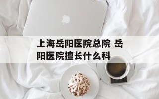 上海岳阳医院总院 岳阳医院擅长什么科
