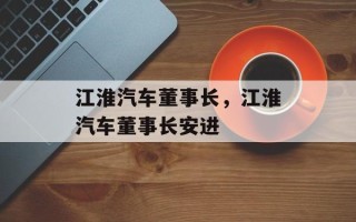 江淮汽车董事长，江淮汽车董事长安进