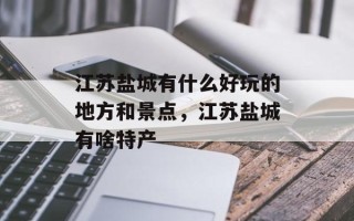 江苏盐城有什么好玩的地方和景点，江苏盐城有啥特产