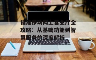 福建移动网上营业厅全攻略：从基础功能到智慧服务的深度解析