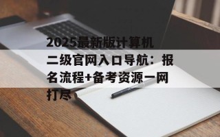 2025最新版计算机二级官网入口导航：报名流程+备考资源一网打尽