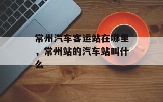 常州汽车客运站在哪里，常州站的汽车站叫什么
