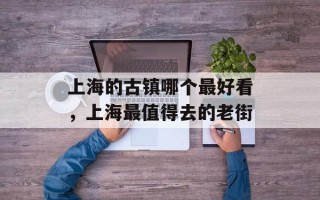 上海的古镇哪个最好看，上海最值得去的老街