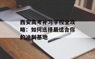 西安高考补习学校全攻略：如何选择最适合你的冲刺基地