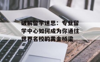 破解留学迷思：专业留学中心如何成为你通往世界名校的黄金桥梁