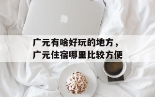 广元有啥好玩的地方，广元住宿哪里比较方便