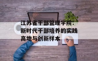 江苏省干部管理学院：新时代干部培养的实践高地与创新样本
