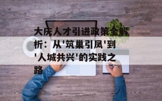 大庆人才引进政策全解析：从'筑巢引凤'到'人城共兴'的实践之路