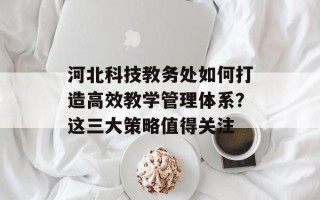 河北科技教务处如何打造高效教学管理体系？这三大策略值得关注