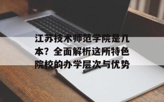 江苏技术师范学院是几本？全面解析这所特色院校的办学层次与优势