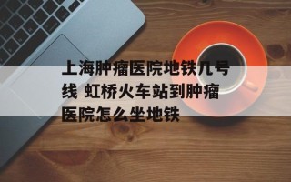 上海肿瘤医院地铁几号线 虹桥火车站到肿瘤医院怎么坐地铁