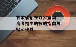 甘肃省招生办公室网：高考招生的权威指南与贴心伙伴