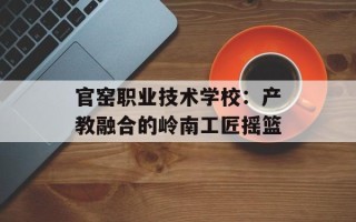 官窑职业技术学校：产教融合的岭南工匠摇篮