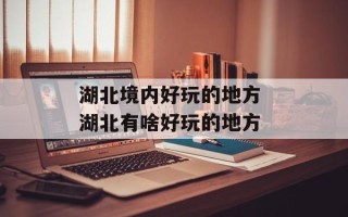 湖北境内好玩的地方 湖北有啥好玩的地方