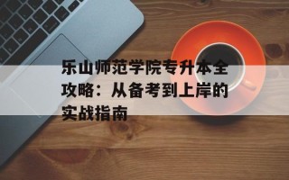 乐山师范学院专升本全攻略：从备考到上岸的实战指南