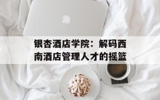 银杏酒店学院：解码西南酒店管理人才的摇篮