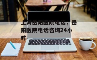 上海岳阳医院电话，岳阳医院电话咨询24小时