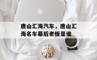 唐山汇海汽车，唐山汇海名车幕后老板是谁