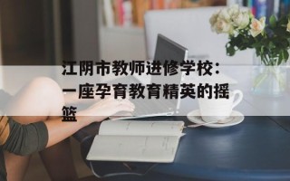 江阴市教师进修学校：一座孕育教育精英的摇篮