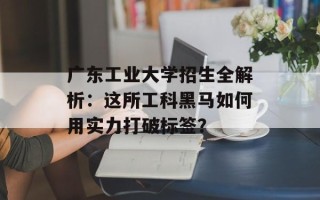 广东工业大学招生全解析：这所工科黑马如何用实力打破标签？