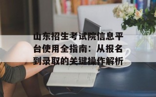 山东招生考试院信息平台使用全指南：从报名到录取的关键操作解析