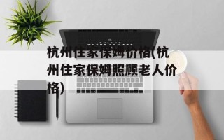 杭州住家保姆价格(杭州住家保姆照顾老人价格)
