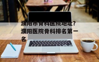 濮阳市骨科医院地址？濮阳医院骨科排名第一名