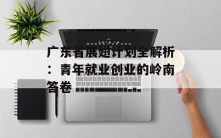广东省展翅计划全解析：青年就业创业的岭南答卷