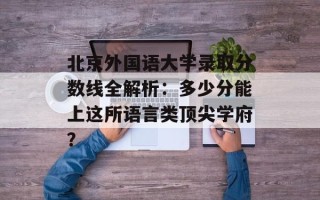 北京外国语大学录取分数线全解析：多少分能上这所语言类顶尖学府？