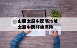 山西太原中医院地址 太原中医肝病医院