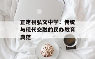 正定县弘文中学：传统与现代交融的民办教育典范
