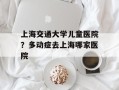上海交通大学儿童医院？多动症去上海哪家医院