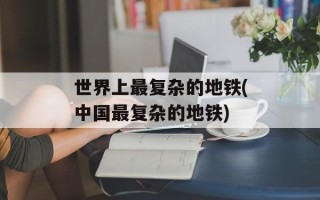 世界上最复杂的地铁(中国最复杂的地铁)
