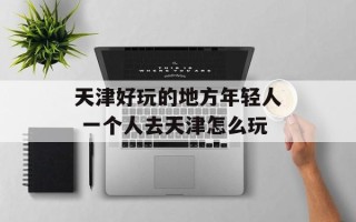 天津好玩的地方年轻人 一个人去天津怎么玩