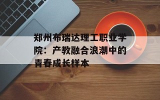 郑州布瑞达理工职业学院：产教融合浪潮中的青春成长样本
