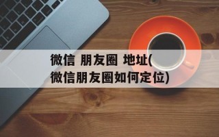 微信 朋友圈 地址(微信朋友圈如何定位)