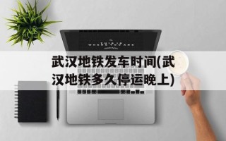 武汉地铁发车时间(武汉地铁多久停运晚上)