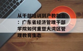 从干部培训到产教融合：广东省经济管理干部学院如何重塑大湾区管理教育生态