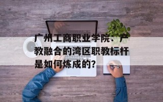 广州工商职业学院：产教融合的湾区职教标杆是如何炼成的？