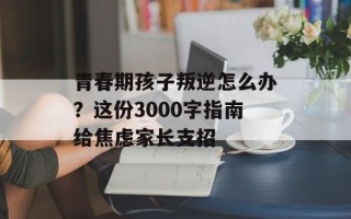 青春期孩子叛逆怎么办？这份3000字指南给焦虑家长支招