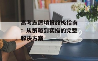高考志愿填报终极指南：从策略到实操的完整解决方案