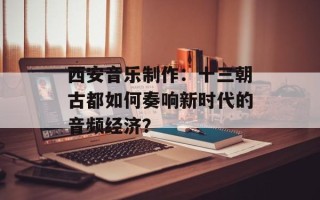 西安音乐制作：十三朝古都如何奏响新时代的音频经济？