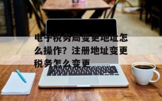 电子税务局变更地址怎么操作？注册地址变更税务怎么变更